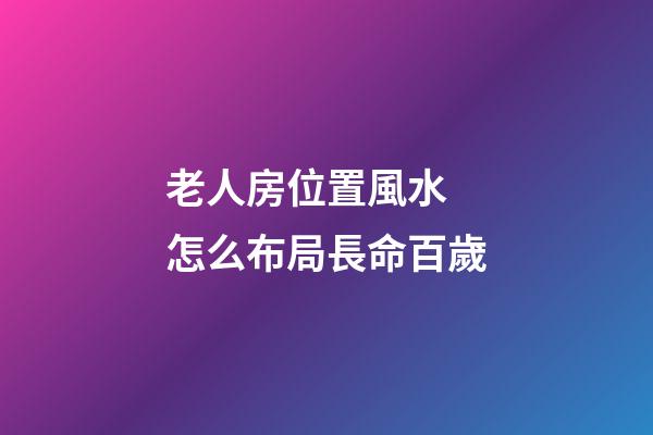 老人房位置風水 怎么布局長命百歲